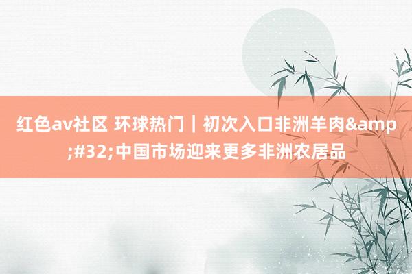 红色av社区 环球热门｜初次入口非洲羊肉&#32;中国市场迎来更多非洲农居品