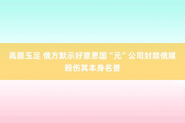 高跟玉足 俄方默示好意思国“元”公司封禁俄媒毁伤其本身名誉
