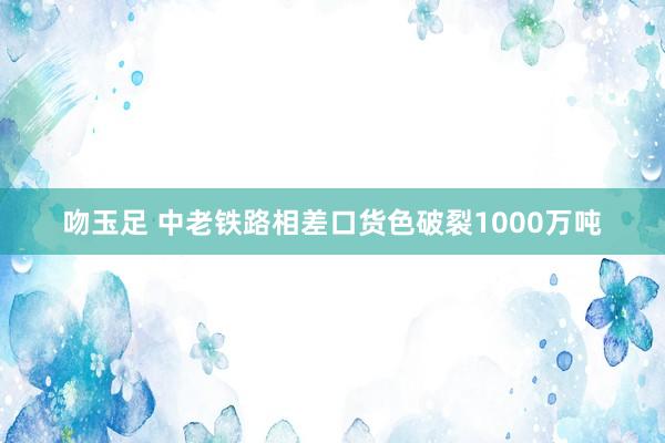 吻玉足 中老铁路相差口货色破裂1000万吨
