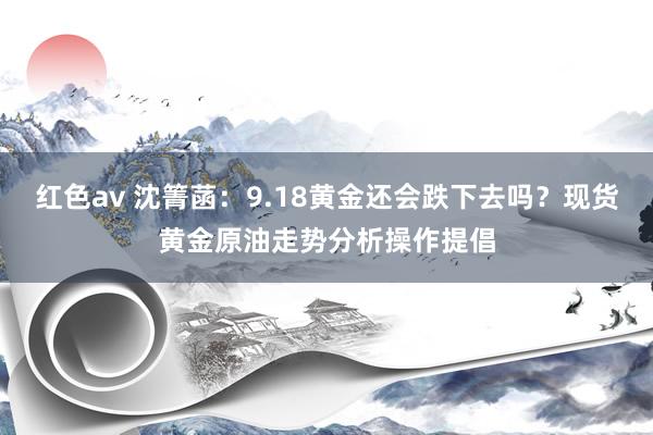 红色av 沈箐菡：9.18黄金还会跌下去吗？现货黄金原油走势分析操作提倡