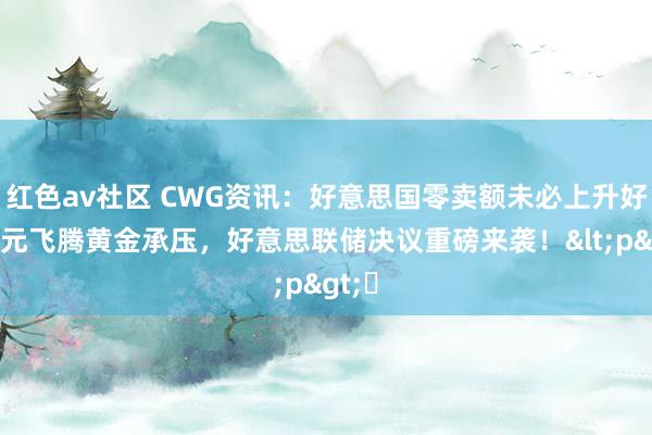 红色av社区 CWG资讯：好意思国零卖额未必上升好意思元飞腾黄金承压，好意思联储决议重磅来袭！<p>​