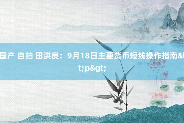 国产 自拍 田洪良：9月18日主要货币短线操作指南<p>