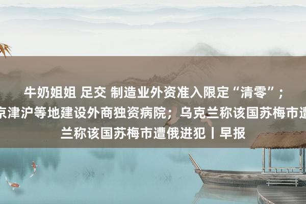 牛奶姐姐 足交 制造业外资准入限定“清零”；三部门拟允许京津沪等地建设外商独资病院；乌克兰称该国苏梅市遭俄进犯丨早报