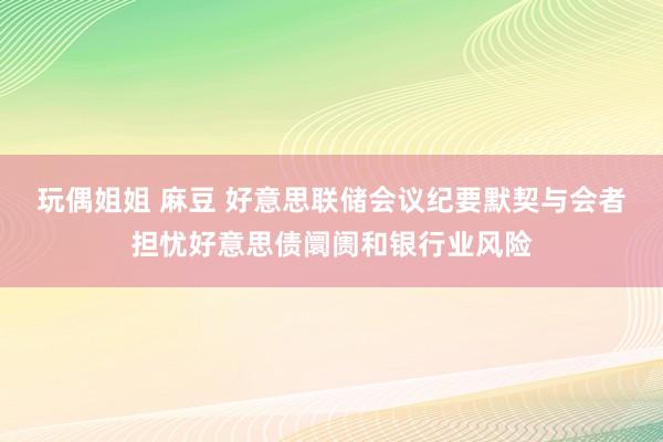 玩偶姐姐 麻豆 好意思联储会议纪要默契与会者担忧好意思债阛阓和银行业风险