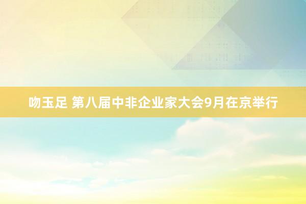 吻玉足 第八届中非企业家大会9月在京举行