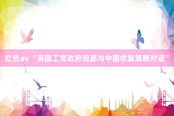 红色av “英国工党政府但愿与中国收复策略对话”