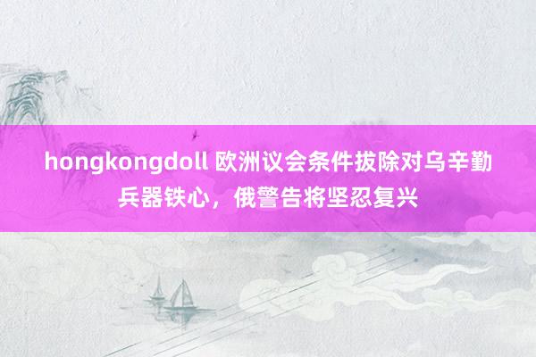 hongkongdoll 欧洲议会条件拔除对乌辛勤兵器铁心，俄警告将坚忍复兴