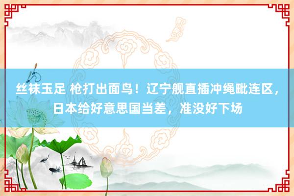 丝袜玉足 枪打出面鸟！辽宁舰直插冲绳毗连区，日本给好意思国当差，准没好下场