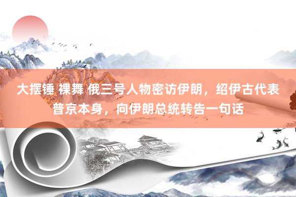 大摆锤 裸舞 俄三号人物密访伊朗，绍伊古代表普京本身，向伊朗总统转告一句话