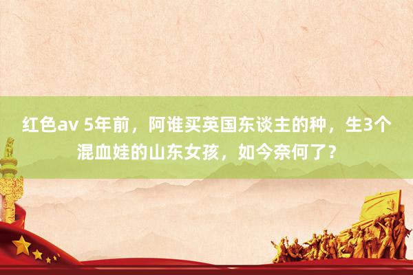 红色av 5年前，阿谁买英国东谈主的种，生3个混血娃的山东女孩，如今奈何了？