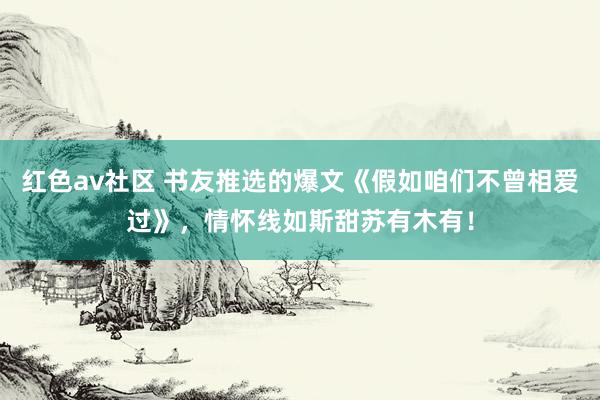 红色av社区 书友推选的爆文《假如咱们不曾相爱过》，情怀线如斯甜苏有木有！