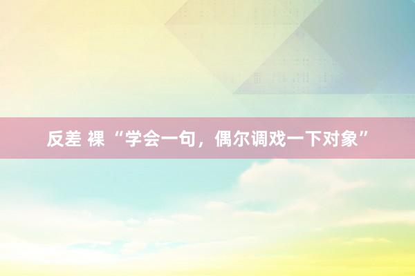 反差 裸 “学会一句，偶尔调戏一下对象”