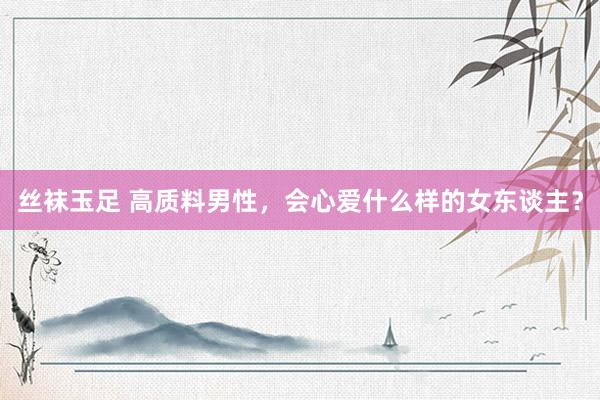 丝袜玉足 高质料男性，会心爱什么样的女东谈主？