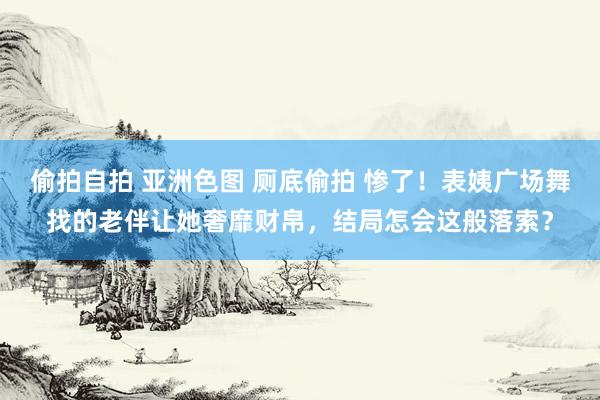 偷拍自拍 亚洲色图 厕底偷拍 惨了！表姨广场舞找的老伴让她奢靡财帛，结局怎会这般落索？