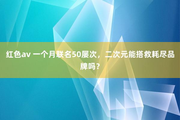 红色av 一个月联名50屡次，二次元能搭救耗尽品牌吗？