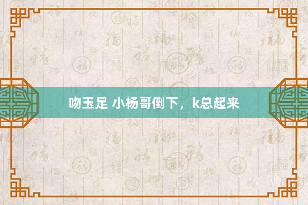 吻玉足 小杨哥倒下，k总起来