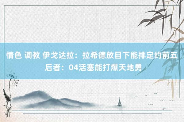 情色 调教 伊戈达拉：拉希德放目下能排定约前五 后者：04活塞能打爆天地勇