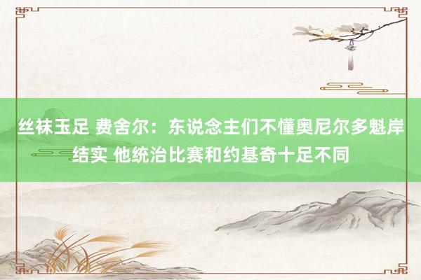 丝袜玉足 费舍尔：东说念主们不懂奥尼尔多魁岸结实 他统治比赛和约基奇十足不同