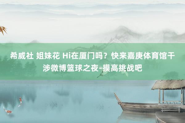 希威社 姐妹花 Hi在厦门吗？快来嘉庚体育馆干涉微博篮球之夜-摸高挑战吧