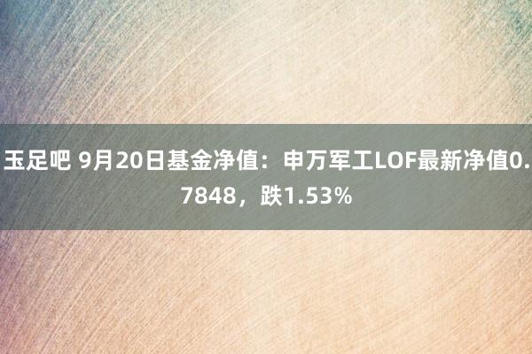 玉足吧 9月20日基金净值：申万军工LOF最新净值0.7848，跌1.53%