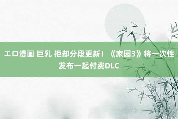 エロ漫画 巨乳 拒却分段更新！《家园3》将一次性发布一起付费DLC