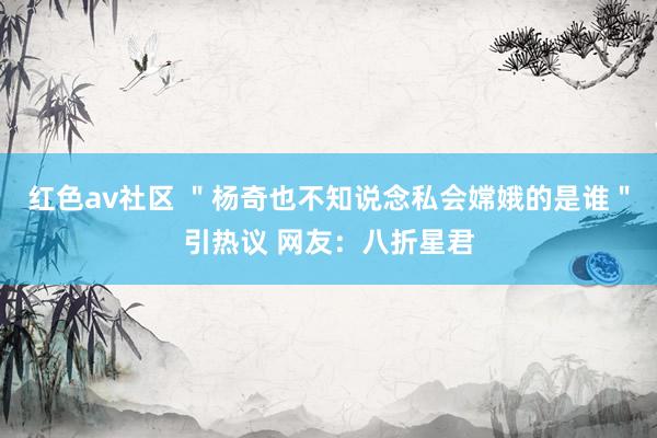 红色av社区 ＂杨奇也不知说念私会嫦娥的是谁＂引热议 网友：八折星君