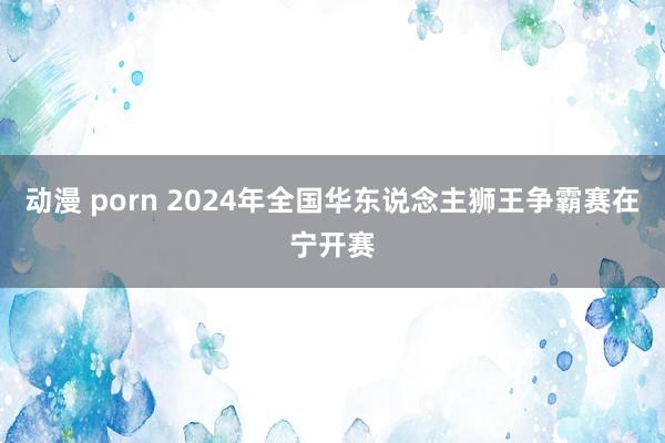 动漫 porn 2024年全国华东说念主狮王争霸赛在宁开赛