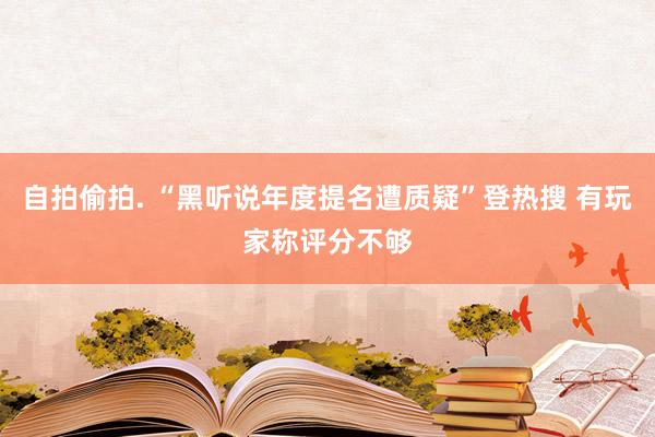 自拍偷拍. “黑听说年度提名遭质疑”登热搜 有玩家称评分不够