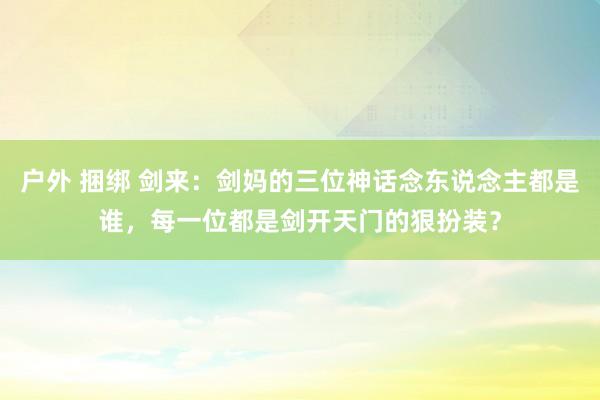户外 捆绑 剑来：剑妈的三位神话念东说念主都是谁，每一位都是剑开天门的狠扮装？