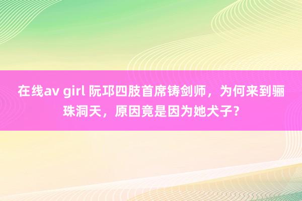 在线av girl 阮邛四肢首席铸剑师，为何来到骊珠洞天，原因竟是因为她犬子？