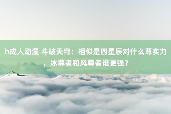 h成人动漫 斗破天穹：相似是四星辰对什么尊实力，冰尊者和风尊者谁更强？