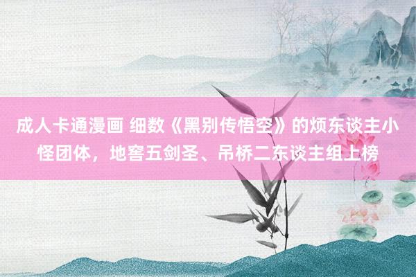 成人卡通漫画 细数《黑别传悟空》的烦东谈主小怪团体，地窖五剑圣、吊桥二东谈主组上榜