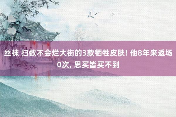 丝袜 扫数不会烂大街的3款牺牲皮肤! 他8年来返场0次， 思买皆买不到