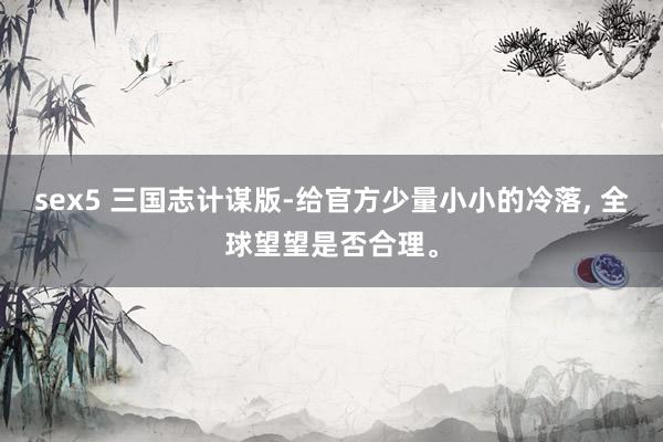 sex5 三国志计谋版-给官方少量小小的冷落， 全球望望是否合理。
