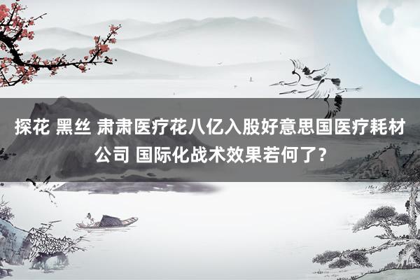 探花 黑丝 肃肃医疗花八亿入股好意思国医疗耗材公司 国际化战术效果若何了？