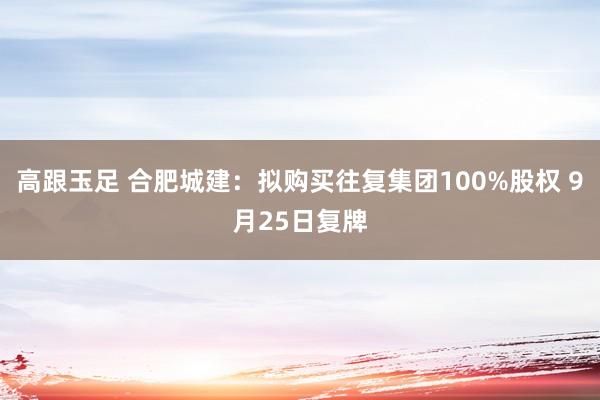 高跟玉足 合肥城建：拟购买往复集团100%股权 9月25日复牌