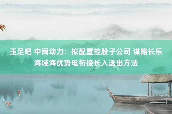 玉足吧 中闽动力：拟配置控股子公司 谋略长乐海域海优势电衔接长入送出方法