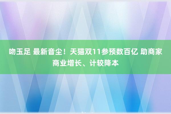 吻玉足 最新音尘！天猫双11参预数百亿 助商家商业增长、计较降本