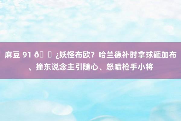 麻豆 91 👿妖怪布欧？哈兰德补时拿球砸加布、撞东说念主引随心、怒喷枪手小将