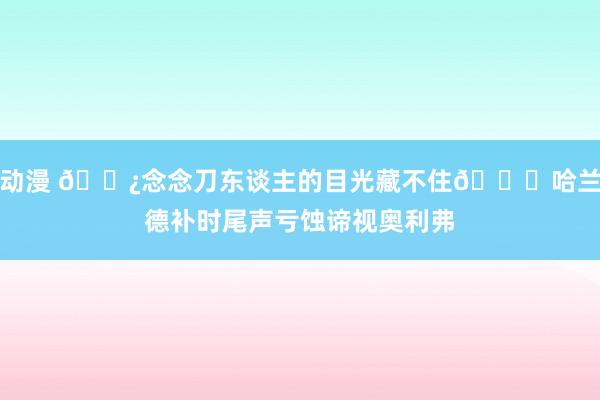 动漫 👿念念刀东谈主的目光藏不住👀哈兰德补时尾声亏蚀谛视奥利弗