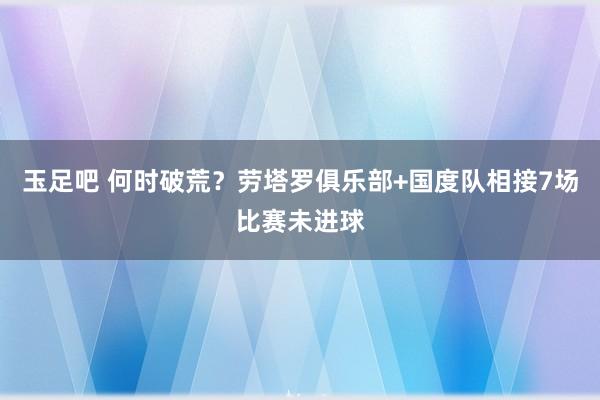 玉足吧 何时破荒？劳塔罗俱乐部+国度队相接7场比赛未进球