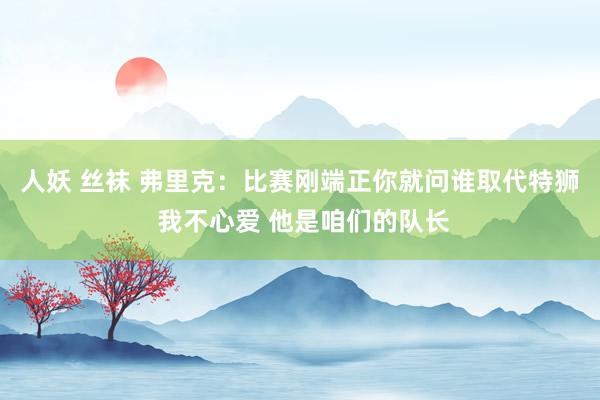 人妖 丝袜 弗里克：比赛刚端正你就问谁取代特狮 我不心爱 他是咱们的队长