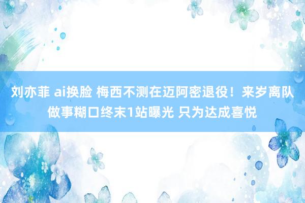 刘亦菲 ai换脸 梅西不测在迈阿密退役！来岁离队做事糊口终末1站曝光 只为达成喜悦