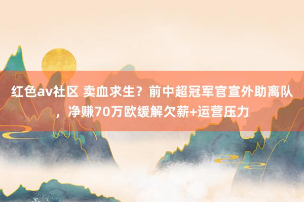 红色av社区 卖血求生？前中超冠军官宣外助离队，净赚70万欧缓解欠薪+运营压力
