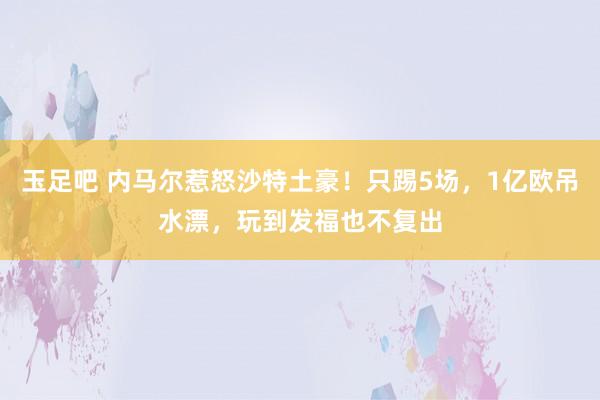 玉足吧 内马尔惹怒沙特土豪！只踢5场，1亿欧吊水漂，玩到发福也不复出
