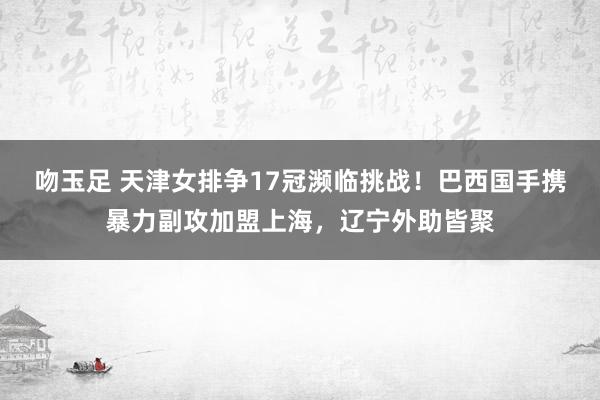 吻玉足 天津女排争17冠濒临挑战！巴西国手携暴力副攻加盟上海，辽宁外助皆聚