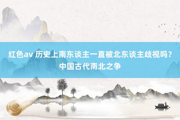 红色av 历史上南东谈主一直被北东谈主歧视吗？中国古代南北之争