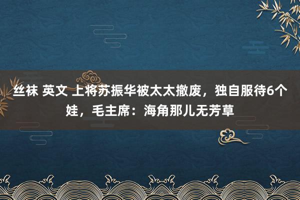 丝袜 英文 上将苏振华被太太撤废，独自服待6个娃，毛主席：海角那儿无芳草