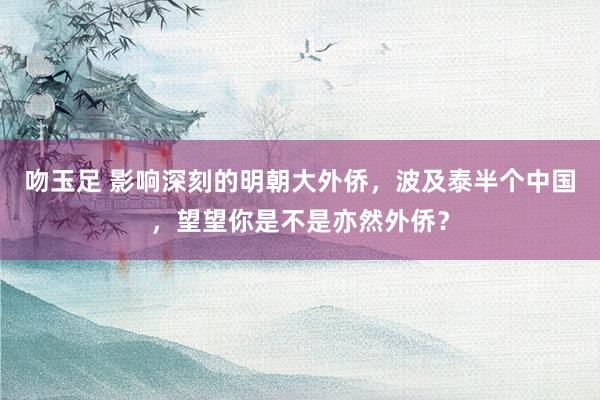 吻玉足 影响深刻的明朝大外侨，波及泰半个中国，望望你是不是亦然外侨？