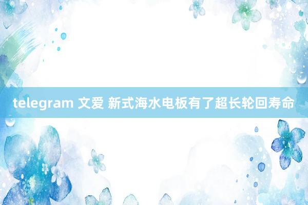 telegram 文爱 新式海水电板有了超长轮回寿命
